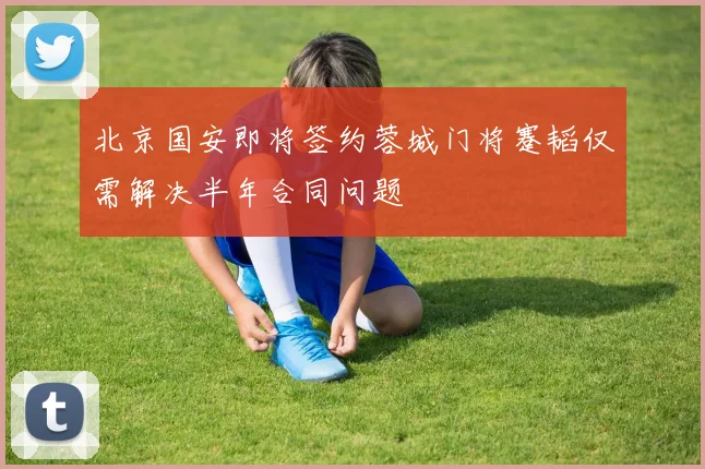 北京国安即将签约蓉城门将蹇韬仅需解决半年合同问题