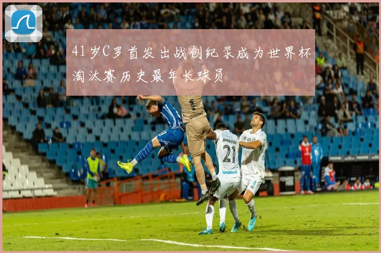41岁C罗首发出战创纪录成为世界杯淘汰赛历史最年长球员