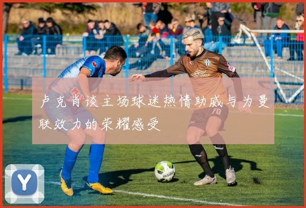 卢克肖谈主场球迷热情助威与为曼联效力的荣耀感受