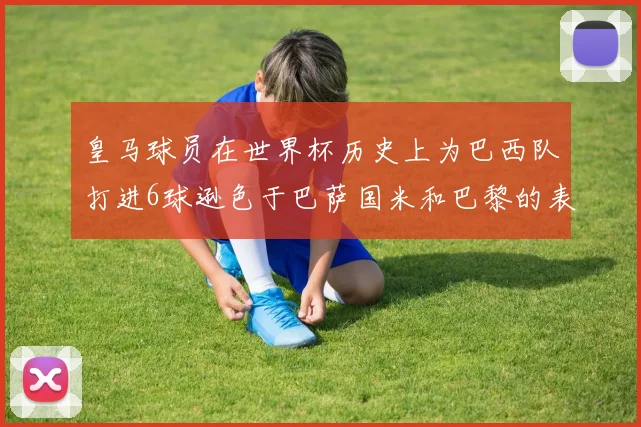 皇马球员在世界杯历史上为巴西队打进6球逊色于巴萨国米和巴黎的表现