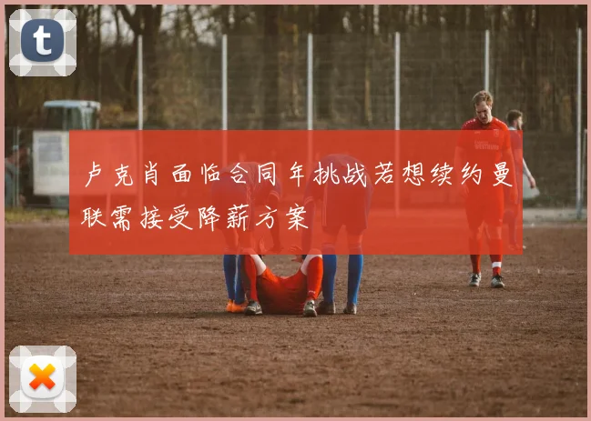 卢克肖面临合同年挑战若想续约曼联需接受降薪方案