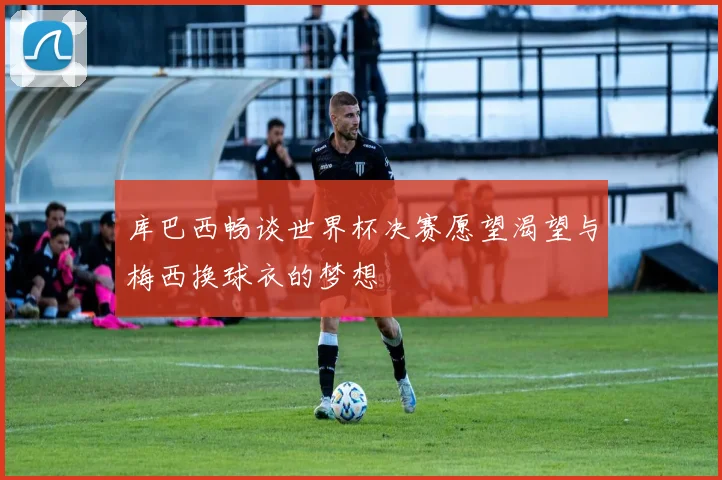 库巴西畅谈世界杯决赛愿望渴望与梅西换球衣的梦想