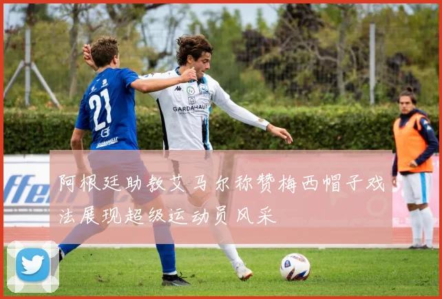 阿根廷助教艾马尔称赞梅西帽子戏法展现超级运动员风采