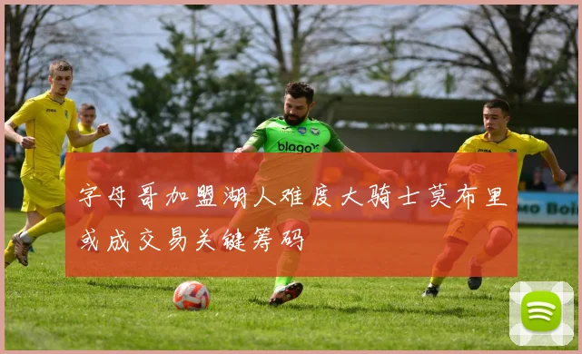 字母哥加盟湖人难度大骑士莫布里或成交易关键筹码