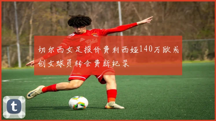 切尔西女足报价费利西娅140万欧或创女球员转会费新纪录