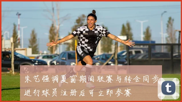 朱艺强调夏窗期间联赛与转会同步进行球员注册后可立即参赛