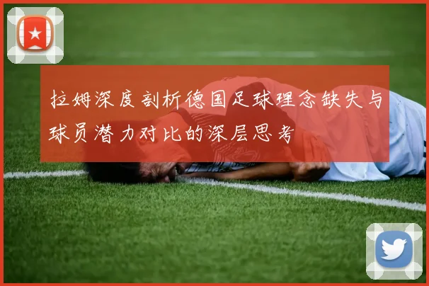 拉姆深度剖析德国足球理念缺失与球员潜力对比的深层思考