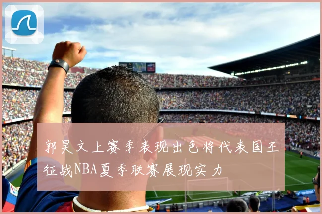 郭昊文上赛季表现出色将代表国王征战NBA夏季联赛展现实力