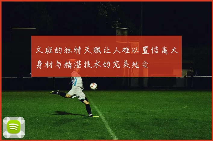 文班的独特天赋让人难以置信高大身材与精湛技术的完美结合