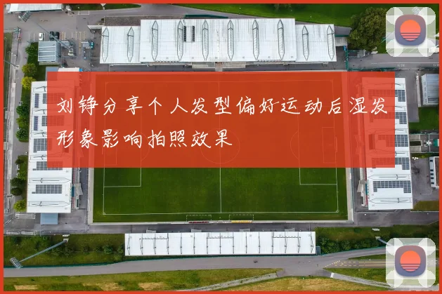 刘铮分享个人发型偏好运动后湿发形象影响拍照效果