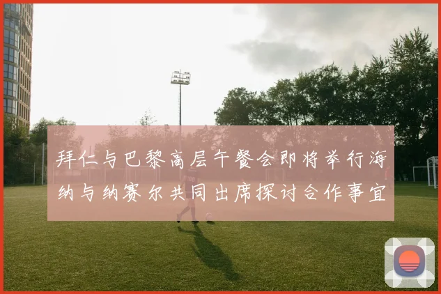 拜仁与巴黎高层午餐会即将举行海纳与纳赛尔共同出席探讨合作事宜