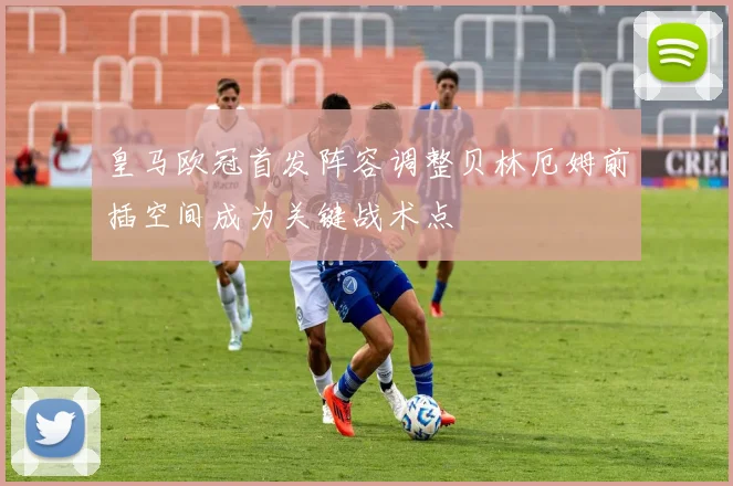 皇马欧冠首发阵容调整贝林厄姆前插空间成为关键战术点